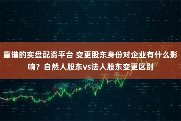 靠谱的实盘配资平台 变更股东身份对企业有什么影响？自然人股东vs法人股东变更区别