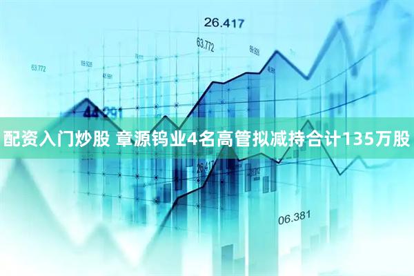 配资入门炒股 章源钨业4名高管拟减持合计135万股