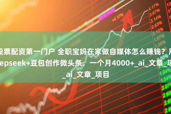 股票配资第一门户 全职宝妈在家做自媒体怎么赚钱？用deepseek+豆包创作微头条，一个月4000+_ai_文章_项目