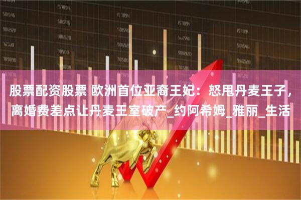 股票配资股票 欧洲首位亚裔王妃：怒甩丹麦王子，离婚费差点让丹麦王室破产_约阿希姆_雅丽_生活