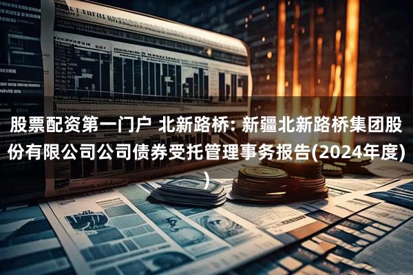 股票配资第一门户 北新路桥: 新疆北新路桥集团股份有限公司公司债券受托管理事务报告(2024年度)