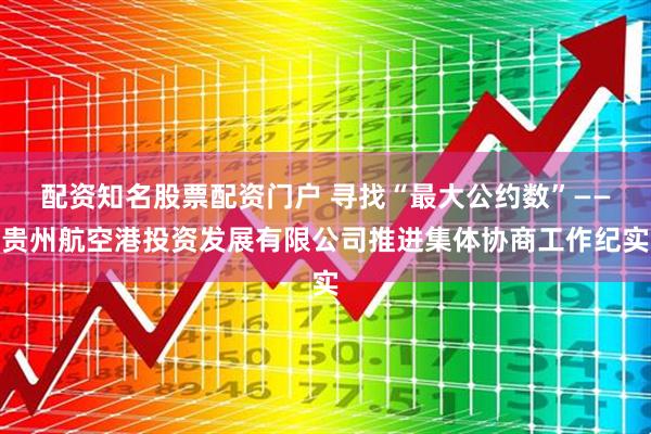 配资知名股票配资门户 寻找“最大公约数”——贵州航空港投资发展有限公司推进集体协商工作纪实