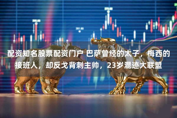 配资知名股票配资门户 巴萨曾经的太子，梅西的接班人，却反戈背刺主帅，23岁混迹大联盟