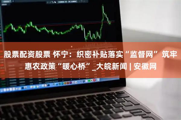 股票配资股票 怀宁：织密补贴落实“监督网” 筑牢惠农政策“暖心桥”_大皖新闻 | 安徽网