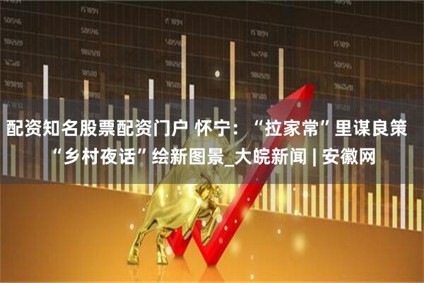 配资知名股票配资门户 怀宁：“拉家常”里谋良策  “乡村夜话”绘新图景_大皖新闻 | 安徽网