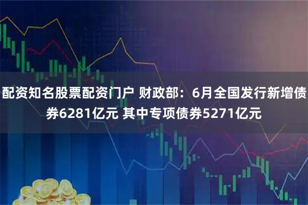 配资知名股票配资门户 财政部：6月全国发行新增债券6281亿元 其中专项债券5271亿元