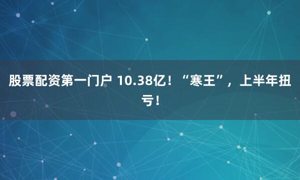 股票配资第一门户 10.38亿！“寒王”，上半年扭亏！