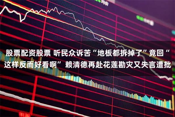 股票配资股票 听民众诉苦“地板都拆掉了”竟回“这样反而好看啊” 赖清德再赴花莲勘灾又失言遭批