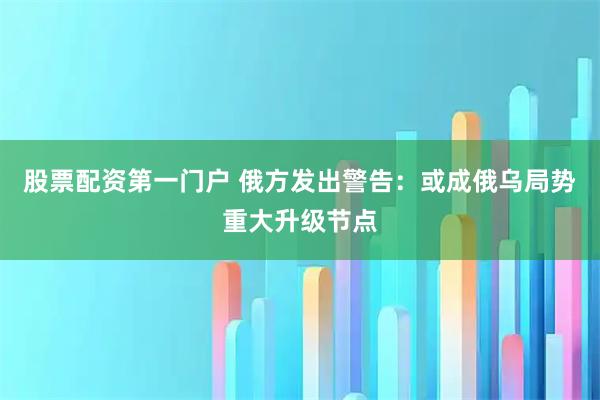 股票配资第一门户 俄方发出警告：或成俄乌局势重大升级节点