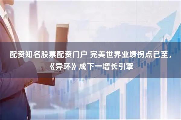 配资知名股票配资门户 完美世界业绩拐点已至，《异环》成下一增长引擎