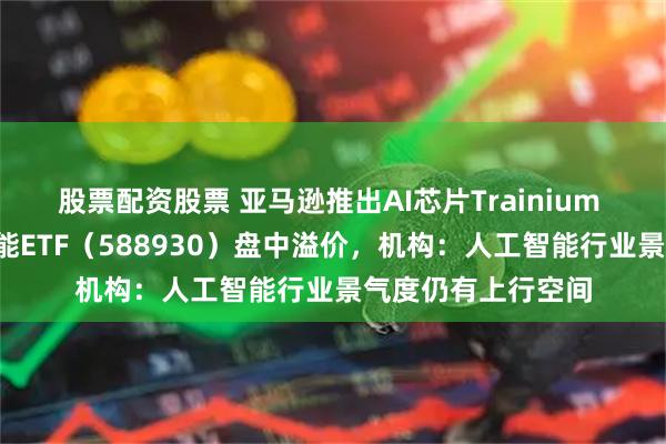 股票配资股票 亚马逊推出AI芯片Trainium 3，科创板人工智能ETF（588930）盘中溢价，机构：人工智能行业景气度仍有上行空间