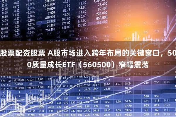 股票配资股票 A股市场进入跨年布局的关键窗口，500质量成长ETF（560500）窄幅震荡