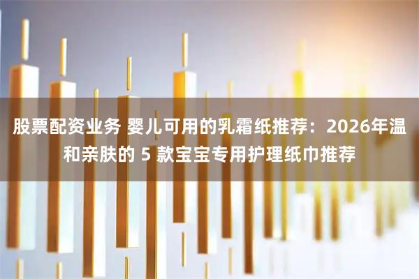 股票配资业务 婴儿可用的乳霜纸推荐：2026年温和亲肤的 5 款宝宝专用护理纸巾推荐